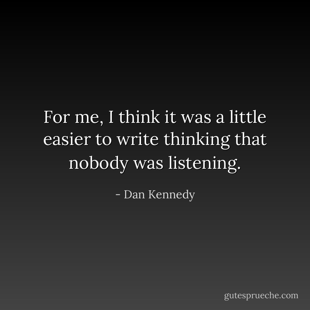 For me, I think it was a little easier to write thinking that nobody was listening. - Dan Kennedy