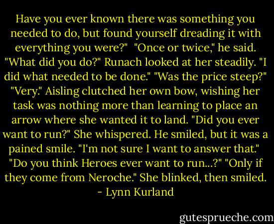 Have you ever known there was something you needed to do, but found yourself dreading it with everything you were?" <br />"Once or twice," he said.<br />"What did you do?"<br />Runach looked at her steadily. "I did what needed to be done."<br />"Was the price steep?"<br />"Very."<br />Aisling clutched her own bow, wishing her task was nothing more than learning to place an arrow where she wanted it to land. "Did you ever want to run?" She whispered.<br />He smiled, but it was a pained smile. "I'm not sure I want to answer that." <br />"Do you think Heroes ever want to run...?"<br />"Only if they come from Neroche."<br />She blinked, then smiled. - Lynn Kurland