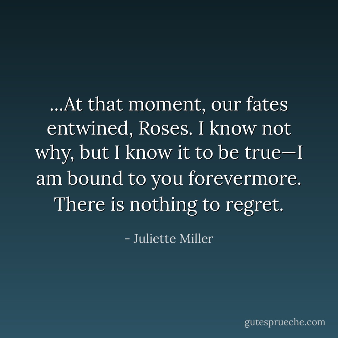 ...At that moment, our fates entwined, Roses. I know not why, but I know it to be true—I am bound to you forevermore. There is nothing to regret. - Juliette Miller