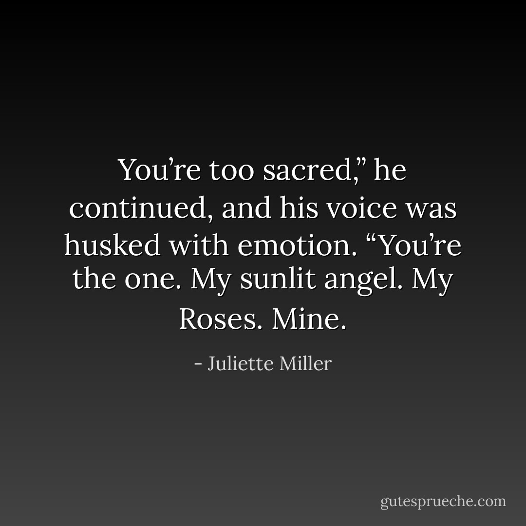 You’re too sacred,” he continued, and his voice was husked with emotion. “You’re the one. My sunlit angel. My Roses. Mine. - Juliette Miller
