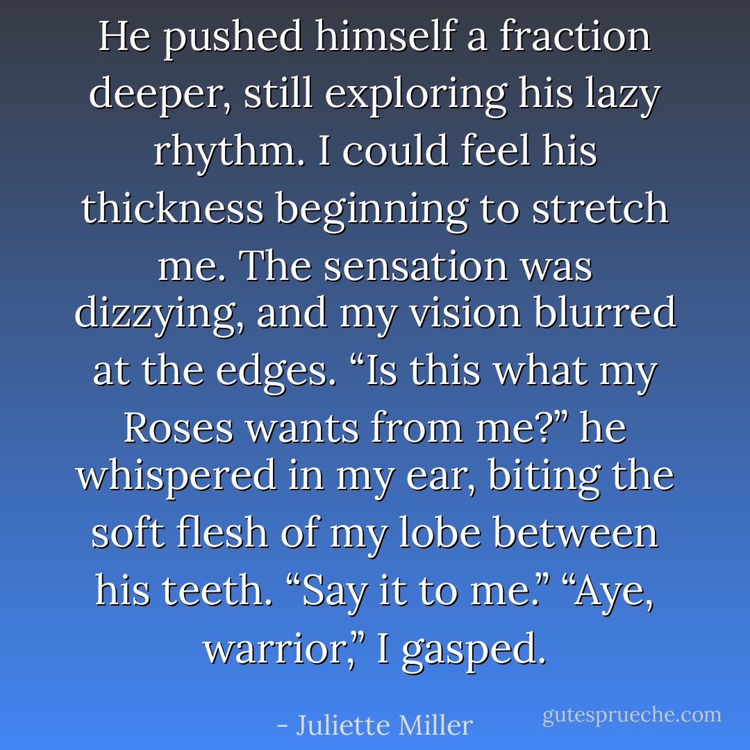 He pushed himself a fraction deeper, still exploring his lazy rhythm. I could feel his thickness beginning to stretch me. The sensation was dizzying, and my vision blurred at the edges.<br />“Is this what my Roses wants from me?” he whispered in my ear, biting the soft flesh of my lobe between his teeth. “Say it to me.”<br />“Aye, warrior,” I gasped. - Juliette Miller