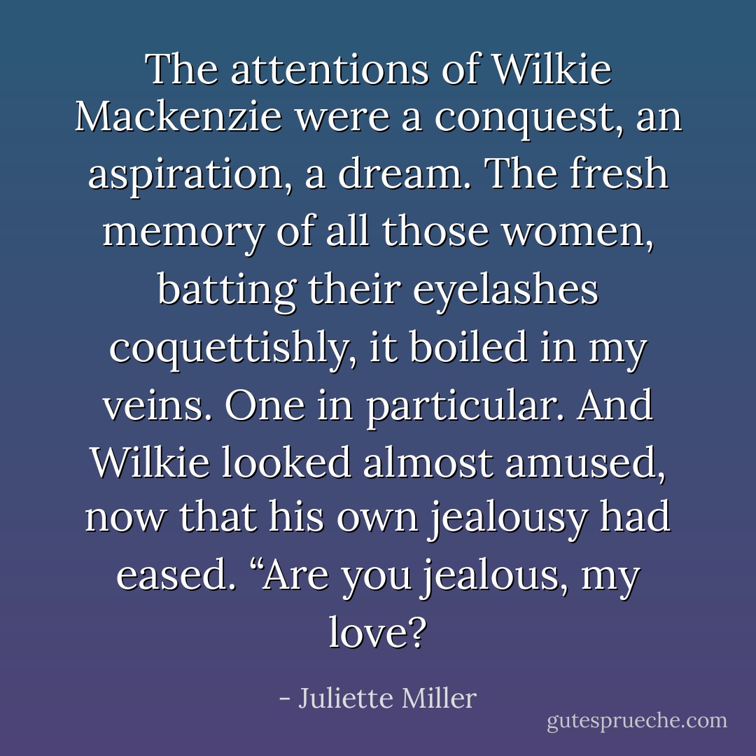 The attentions of Wilkie Mackenzie were a conquest, an aspiration, a dream. The fresh memory of all those women, batting their eyelashes coquettishly, it boiled in my veins. One in particular. And Wilkie looked almost amused, now that his own jealousy had eased. “Are you jealous, my love? - Juliette Miller