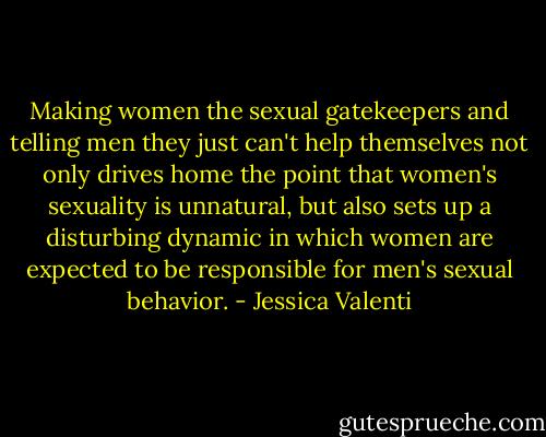 Making women the sexual gatekeepers and telling men they just can't help themselves not only drives home the point that women's sexuality is unnatural, but also sets up a disturbing dynamic in which women are expected to be responsible for men's sexual behavior. - Jessica Valenti