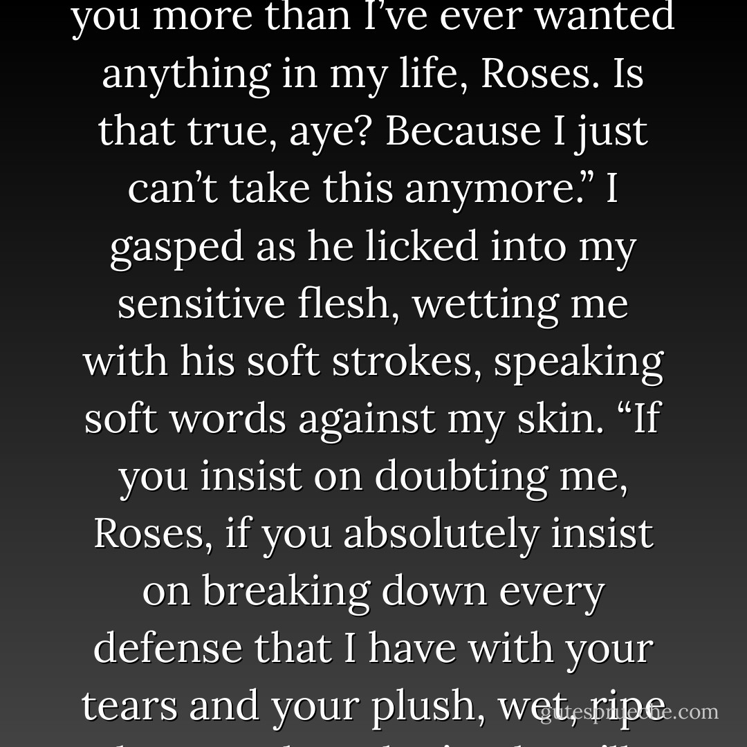 I began to turn my body, but he held me and laid me back onto the bed, insistently, kissing my breasts but not lingering, kissing a line down my stomach and lower. “You want me to prove to you that I want you more than I’ve ever wanted anything in my life, Roses. Is that true, aye? Because I just can’t take this anymore.”<br />I gasped as he licked into my sensitive flesh, wetting me with his soft strokes, speaking soft words against my skin. “If you insist on doubting me, Roses, if you absolutely insist on breaking down every defense that I have with your tears and your plush, wet, ripe beauty, then that’s what I’ll have to do, lass. Is that what you want from me? Proof?”<br />I could only sigh a soft response, already falling, burning, wanting too much. - Juliette Miller