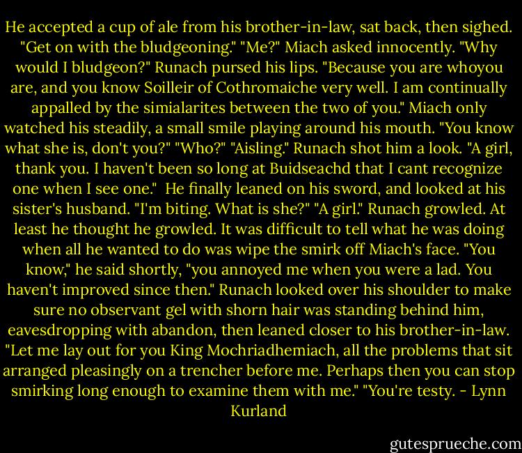 He accepted a cup of ale from his brother-in-law, sat back, then sighed. "Get on with the bludgeoning."<br />"Me?" Miach asked innocently. "Why would I bludgeon?"<br />Runach pursed his lips. "Because you are whoyou are, and you know Soilleir of Cothromaiche very well. I am continually appalled by the simialarites between the two of you."<br />Miach only watched his steadily, a small smile playing around his mouth. "You know what she is, don't you?"<br />"Who?"<br />"Aisling."<br />Runach shot him a look. "A girl, thank you. I haven't been so long at Buidseachd that I cant recognize one when I see one." <br />He finally leaned on his sword, and looked at his sister's husband.<br />"I'm biting. What is she?"<br />"A girl."<br />Runach growled. At least he thought he growled. It was difficult to tell what he was doing when all he wanted to do was wipe the smirk off Miach's face.<br />"You know," he said shortly, "you annoyed me when you were a lad. You haven't improved since then."<br />Runach looked over his shoulder to make sure no observant gel with shorn hair was standing behind him, eavesdropping with abandon, then leaned closer to his brother-in-law. "Let me lay out for you King Mochriadhemiach, all the problems that sit arranged pleasingly on a trencher before me. Perhaps then you can stop smirking long enough to examine them with me."<br />"You're testy. - Lynn Kurland
