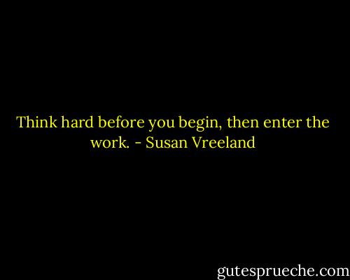Think hard before you begin, then enter the work. - Susan Vreeland