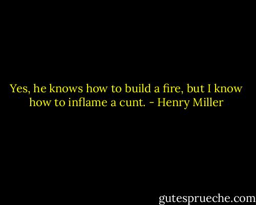 Yes, he knows how to build a fire, but I know how to inflame a cunt. - Henry Miller