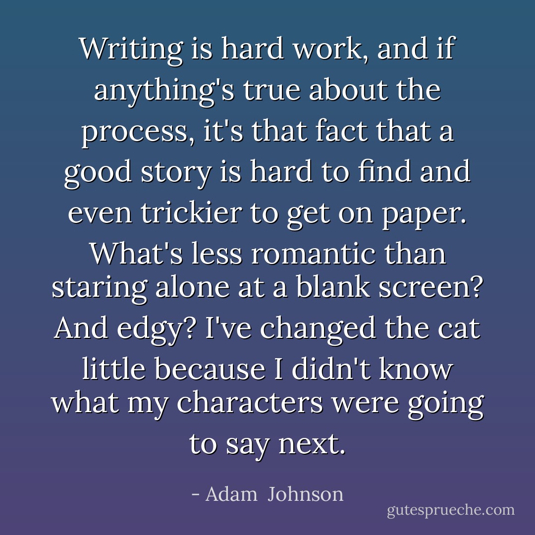Writing is hard work, and if anything's true about the process, it's that fact that a good story is hard to find and even trickier to get on paper. What's less romantic than staring alone at a blank screen? And edgy? I've changed the cat little because I didn't know what my characters were going to say next. - Adam  Johnson