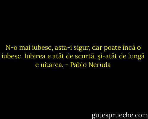 N-o mai iubesc, asta-i sigur, dar poate încă o iubesc.<br />Iubirea e atât de scurtă, şi-atât de lungă e uitarea. - Pablo Neruda