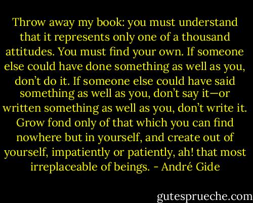 Throw away my book: you must understand that it represents only one of a thousand attitudes. You must find your own. If someone else could have done something as well as you, don’t do it. If someone else could have said something as well as you, don’t say it—or written something as well as you, don’t write it. Grow fond only of that which you can find nowhere but in yourself, and create out of yourself, impatiently or patiently, ah! that most irreplaceable of beings. - André Gide