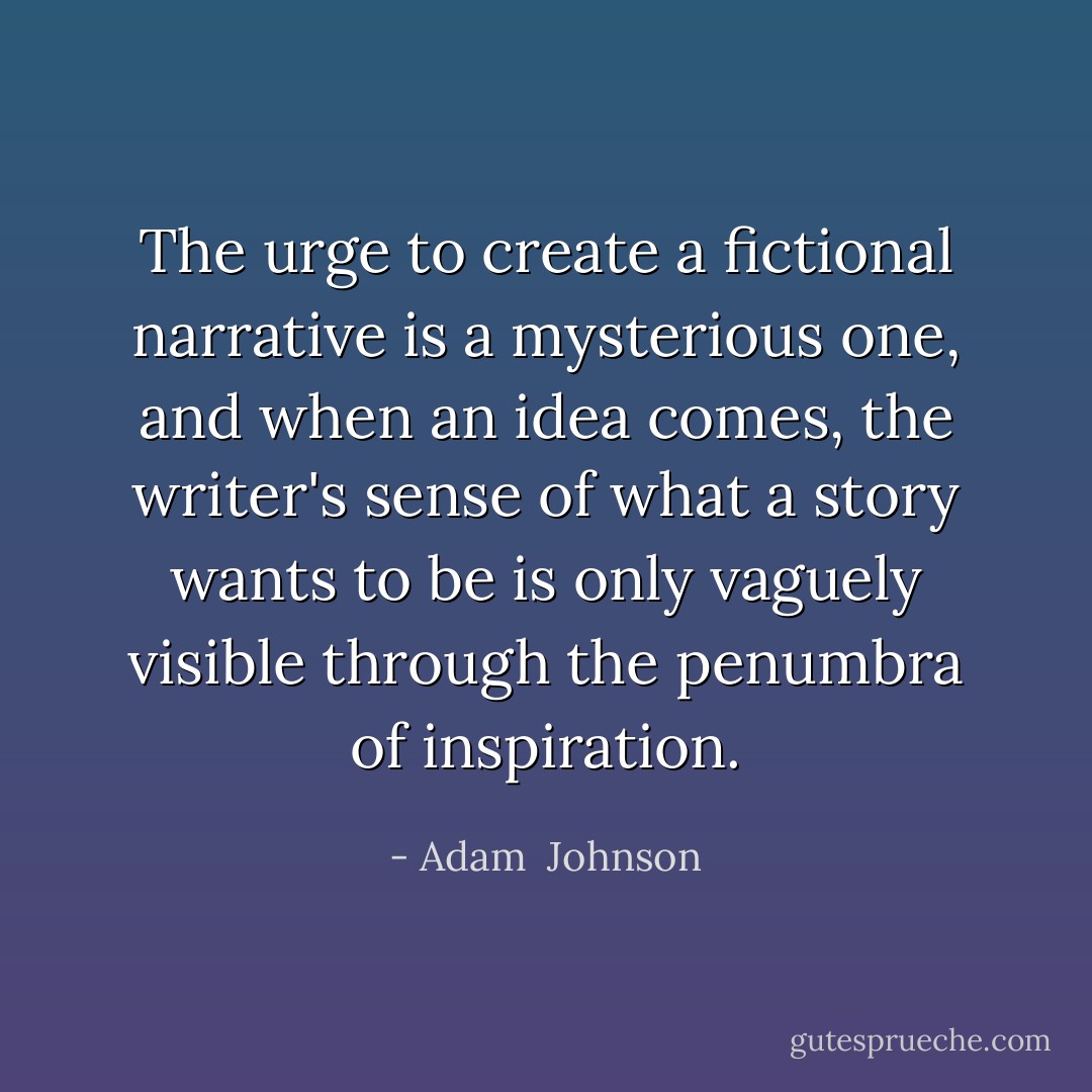 The urge to create a fictional narrative is a mysterious one, and when an idea comes, the writer's sense of what a story wants to be is only vaguely visible through the penumbra of inspiration. - Adam  Johnson
