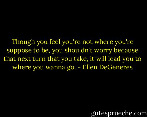 Though you feel you're not where you're suppose to be, you shouldn't worry because that next turn that you take, it will lead you to where you wanna go. - Ellen DeGeneres