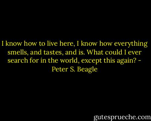 I know how to live here, I know how everything smells, and tastes, and is. What could I ever search for in the world, except this again? - Peter S. Beagle