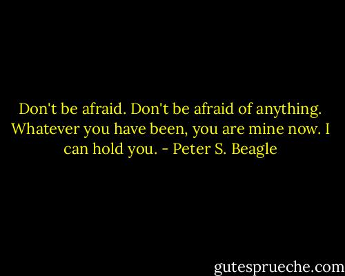 Don't be afraid. Don't be afraid of anything. Whatever you have been, you are mine now. I can hold you. - Peter S. Beagle