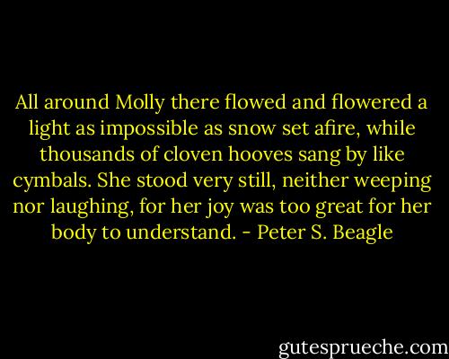 All around Molly there flowed and flowered a light as impossible as snow set afire, while thousands of cloven hooves sang by like cymbals. She stood very still, neither weeping nor laughing, for her joy was too great for her body to understand. - Peter S. Beagle