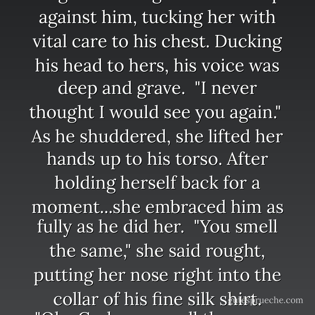 Rehv swooped down with his long arms and gathered her up against him, tucking her with vital care to his chest. Ducking his head to hers, his voice was deep and grave.<br /><br />"I never thought I would see you again."<br /><br />As he shuddered, she lifted her hands up to his torso. After holding herself back for a moment...she embraced him as fully as he did her.<br /><br />"You smell the same," she said rought, putting her nose right into the collar of his fine silk shirt. "Oh...God, you smell the same. - J.R. Ward