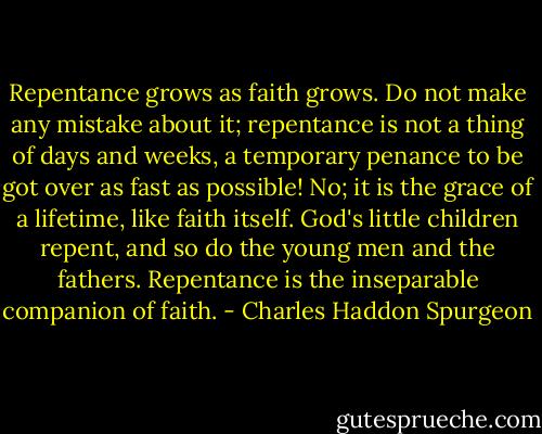 Repentance grows as faith grows. Do not make any mistake about it; repentance is not a thing of days and weeks, a temporary penance to be got over as fast as possible! No; it is the grace of a lifetime, like faith itself. God's little children repent, and so do the young men and the fathers. Repentance is the inseparable companion of faith. - Charles Haddon Spurgeon
