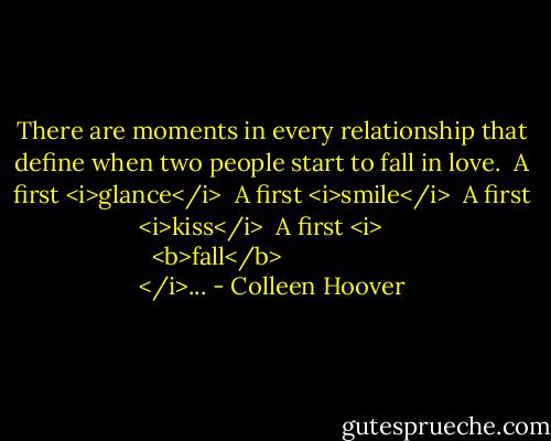 There are moments in every relationship that define when two people start to fall in love.<br /><br />A first <i>glance</i><br /><br />A first <i>smile</i><br /><br />A first <i>kiss</i><br /><br />A first <i>
  <b>fall</b>
</i>... - Colleen Hoover