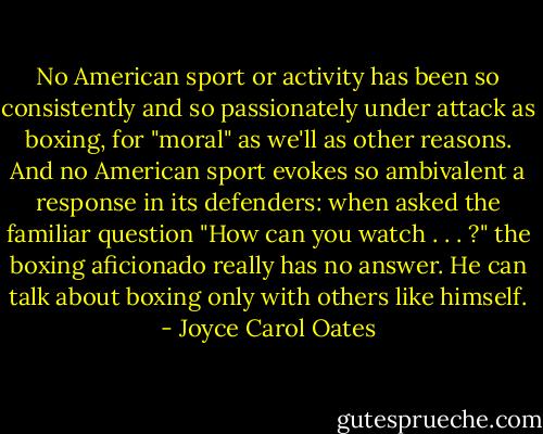 No American sport or activity has been so consistently and so passionately under attack as boxing, for "moral" as we'll as other reasons. And no American sport evokes so ambivalent a response in its defenders: when asked the familiar question "How can you watch . . . ?" the boxing aficionado really has no answer. He can talk about boxing only with others like himself. - Joyce Carol Oates