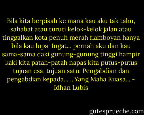 Bila kita berpisah<br />ke mana kau aku tak tahu, sahabat<br />atau turuti kelok-kelok jalan<br />atau tinggalkan kota penuh merah flamboyan<br />hanya bila kau lupa<br /><br />Ingat...<br />pernah aku dan kau<br />sama-sama daki gunung-gunung tinggi<br />hampir kaki kita patah-patah<br />napas kita putus-putus<br />tujuan esa, tujuan satu:<br />Pengabdian dan pengabdian kepada...<br />...Yang Maha Kuasa... - Idhan Lubis