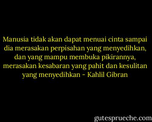 Manusia tidak akan dapat menuai cinta sampai dia merasakan perpisahan yang menyedihkan, dan yang mampu membuka pikirannya, merasakan kesabaran yang pahit dan kesulitan yang menyedihkan - Kahlil Gibran