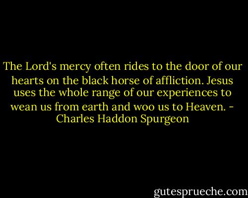The Lord's mercy often rides to the door of our hearts on the black horse of affliction. Jesus uses the whole range of our experiences to wean us from earth and woo us to Heaven. - Charles Haddon Spurgeon
