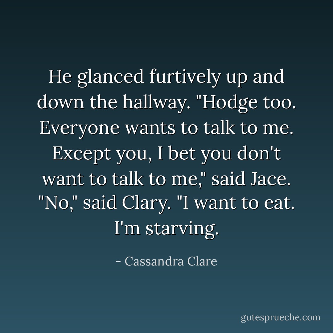 He glanced furtively up and down the hallway. "Hodge too. Everyone wants to talk to me. Except you, I bet you don't want to talk to me," said Jace.<br />"No," said Clary. "I want to eat. I'm starving. - Cassandra Clare