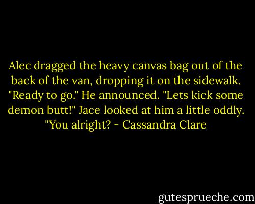 Alec dragged the heavy canvas bag out of the back of the van, dropping it on the sidewalk. "Ready to go." He announced. "Lets kick some demon butt!"<br />Jace looked at him a little oddly. "You alright? - Cassandra Clare