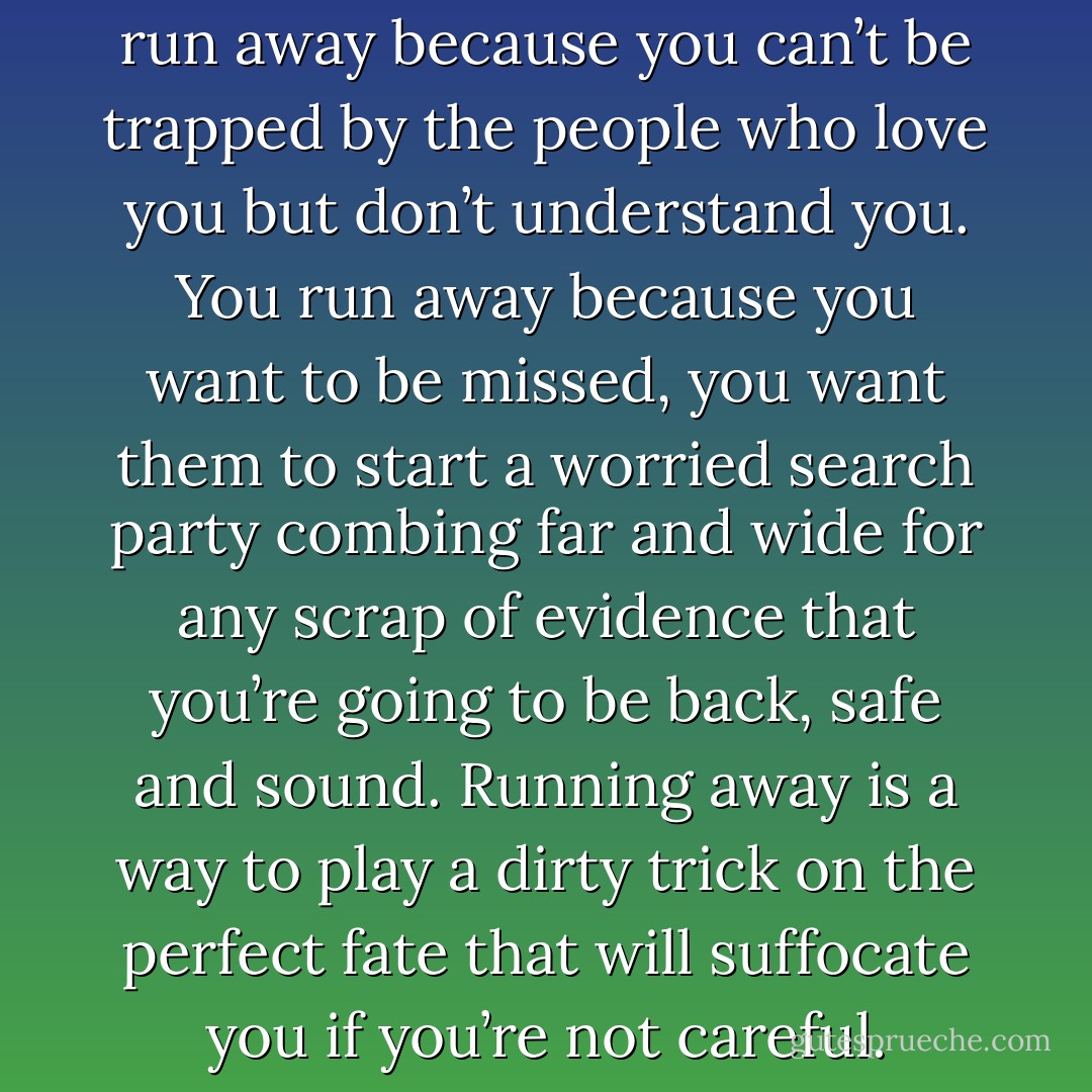 You run away for freedom. You run away because you can’t be trapped by the people who love you but don’t understand you. You run away because you want to be missed, you want them to start a worried search party combing far and wide for any scrap of evidence that you’re going to be back, safe and sound. Running away is a way to play a dirty trick on the perfect fate that will suffocate you if you’re not careful. - Liz Reinhardt