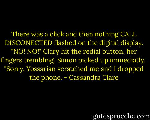 There was a click and then nothing CALL DISCONECTED flashed on the digital display. "NO! NO!" Clary hit the redial button, her fingers trembling. Simon picked up immediatly. <br />"Sorry. Yossarian scratched me and I dropped the phone. - Cassandra Clare