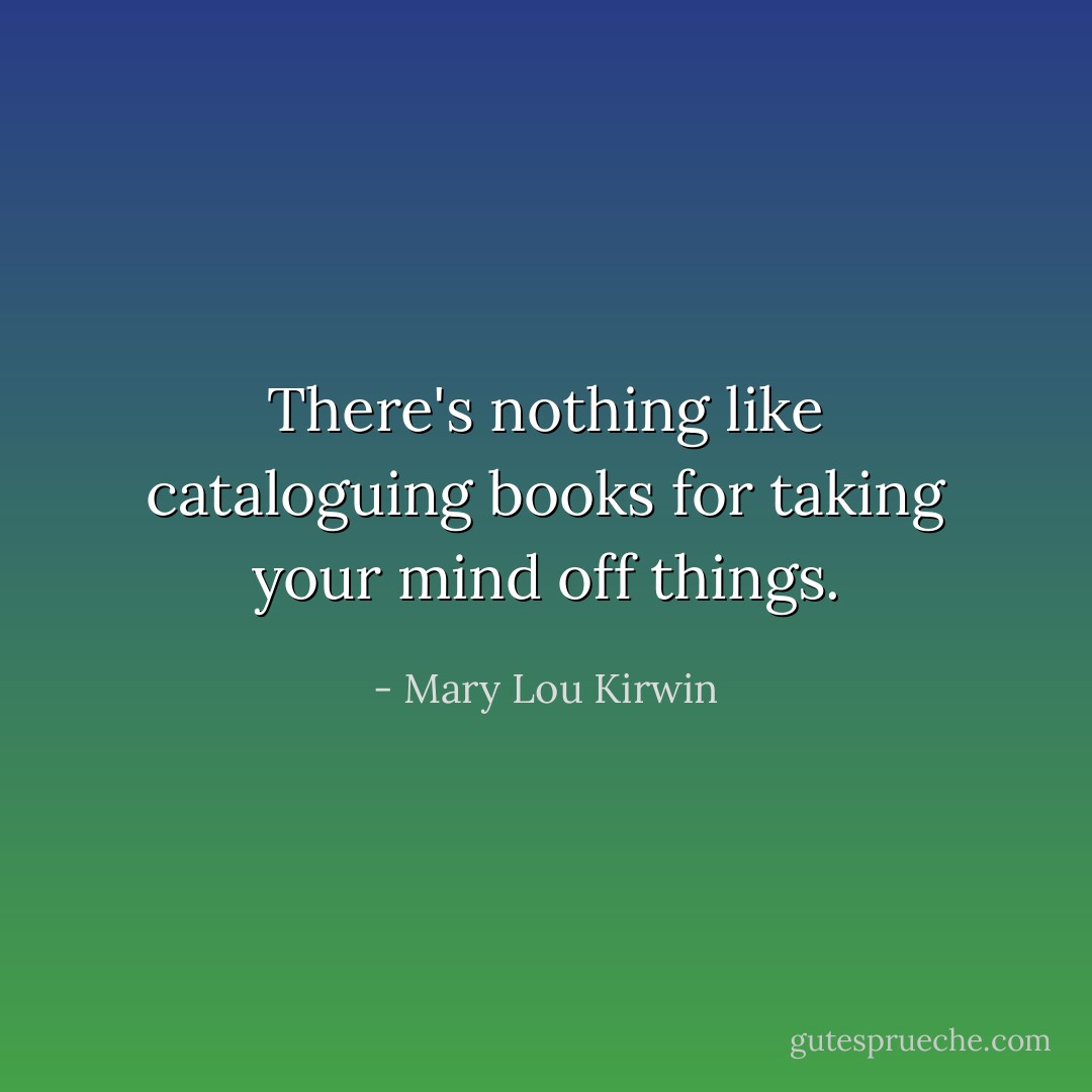 There's nothing like cataloguing books for taking your mind off things. - Mary Lou Kirwin