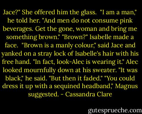 Jace?" She offered him the glass. <br />"I am a man," he told her. "And men do not consume pink beverages. Get the gone, woman and bring me something brown."<br />"Brown?" Isabelle made a face. <br />"Brown is a manly colour," said Jace and yanked on a stray lock of Isabelle's hair with his free hand. "In fact, look-Alec is wearing it."<br />Alec looked mournfully down at his sweater. "It was black," he said. "But then it faded."<br />"You could dress it up with a sequined headband," Magnus suggested. - Cassandra Clare