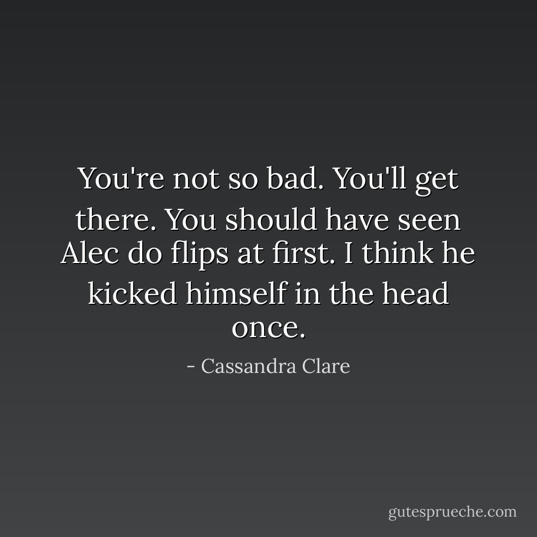 You're not so bad. You'll get there. You should have seen Alec do flips at first. I think he kicked himself in the head once. - Cassandra Clare