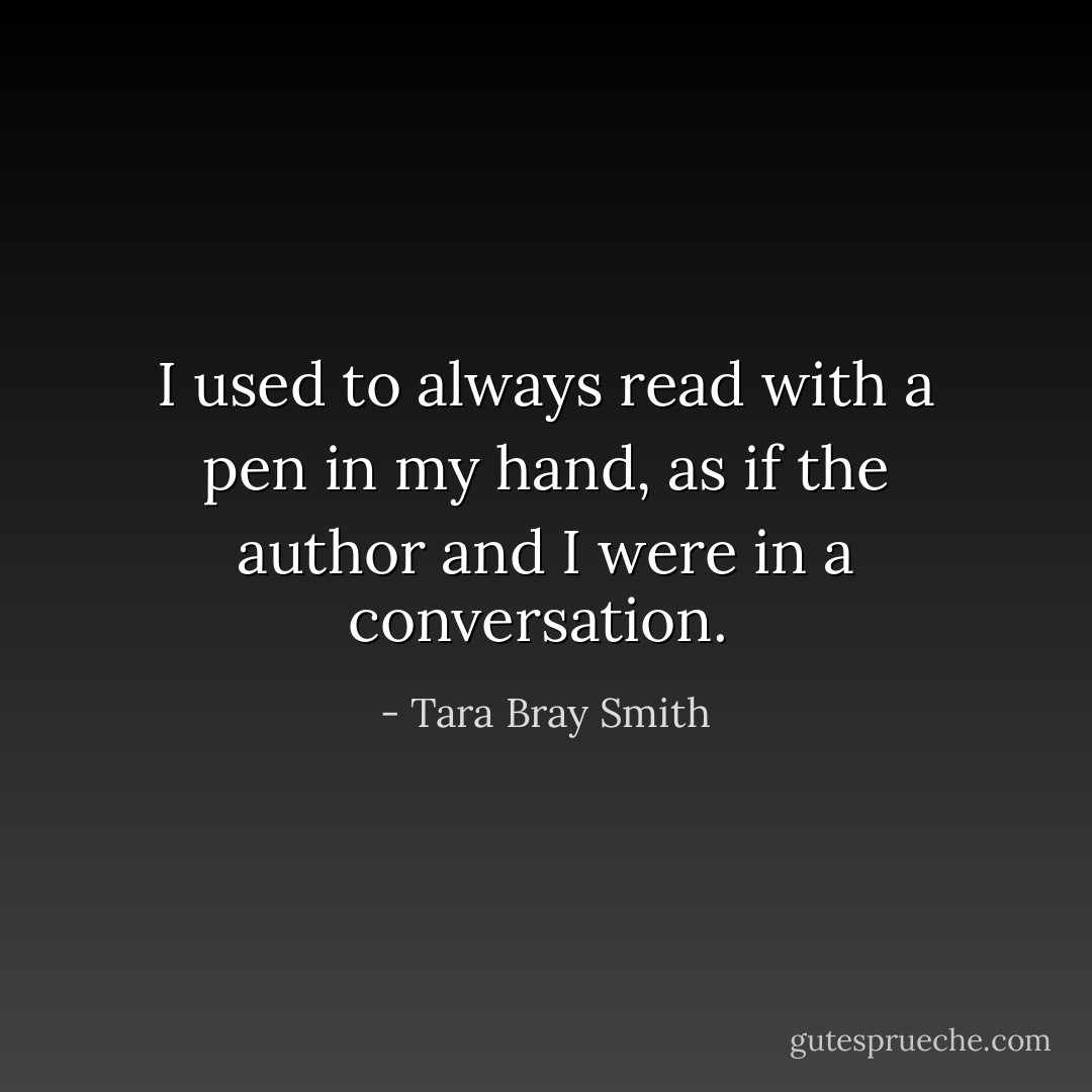 I used to always read with a pen in my hand, as if the author and I were in a conversation.  - Tara Bray Smith