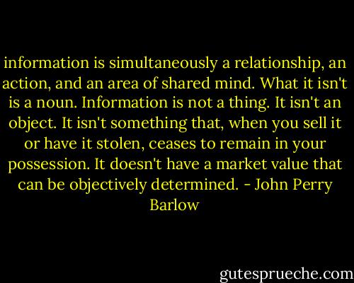 information is simultaneously a relationship,<br />an action, and an area of shared mind. What it isn't is a noun.<br />Information is not a thing. It isn't an object. It isn't something that,<br />when you sell it or have it stolen, ceases to remain in your possession. It<br />doesn't have a market value that can be objectively determined. - John Perry Barlow