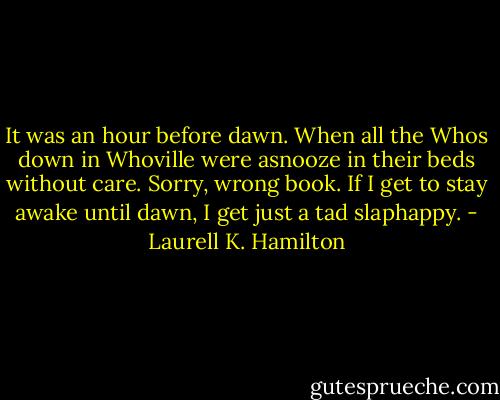 It was an hour before dawn. When all the Whos down in Whoville were asnooze in their beds without care. Sorry, wrong book. If I get to stay awake until dawn, I get just a tad slaphappy. - Laurell K. Hamilton