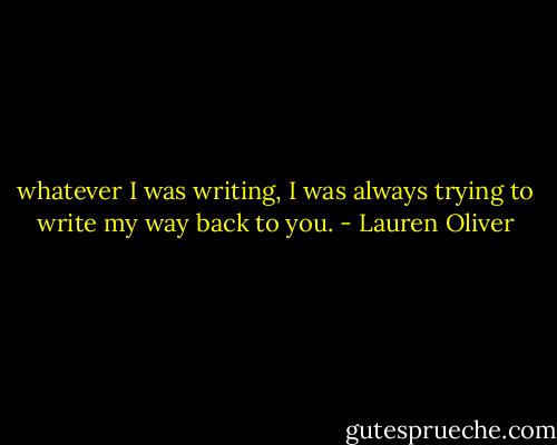 whatever I was writing, I was always trying to write my way back to you. - Lauren Oliver
