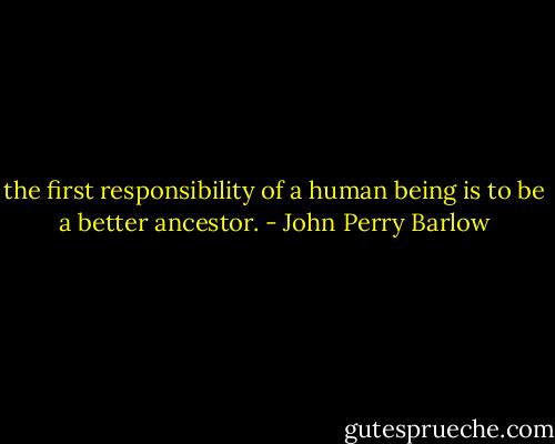 the first responsibility of a human<br />being is to be a better ancestor. - John Perry Barlow