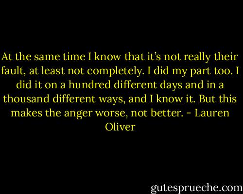 At the same time I know that it’s not really their fault, at least not completely. I did my part too. I did it on a hundred different days and in a thousand different ways, and I know it. But this makes the anger worse, not better. - Lauren Oliver