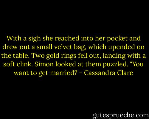 With a sigh she reached into her pocket and drew out a small velvet bag, which upended on the table. Two gold rings fell out, landing with a soft clink. Simon looked at them puzzled. "You want to get married? - Cassandra Clare