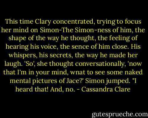 This time Clary concentrated, trying to focus her mind on Simon-The Simon-ness of him, the shape of the way he thought, the feeling of hearing his voice, the sence of him close. His whispers, his secrets, the way he made her laugh.<br />'So', she thought conversationally, 'now that I'm in your mind, wnat to see some naked mental pictures of Jace?'<br />Simon jumped. "I heard that! And, no. - Cassandra Clare