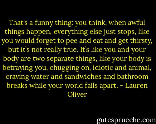 That’s a funny thing: you think, when awful things happen, everything else just stops, like you would forget to pee and eat and get thirsty, but it’s not really true. It’s like you and your body are two separate things, like your body is betraying you, chugging on, idiotic and animal, craving water and sandwiches and bathroom breaks while your world falls apart. - Lauren Oliver