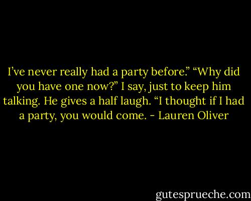 I’ve never really had a party before.” “Why did you have one now?” I say, just to keep him talking. He gives a half laugh. “I thought if I had a party, you would come. - Lauren Oliver