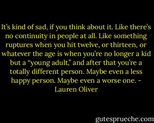 It’s kind of sad, if you think about it. Like there’s no continuity in people at all. Like something ruptures when you hit twelve, or thirteen, or whatever the age is when you’re no longer a kid but a “young adult,” and after that you’re a totally different person. Maybe even a less happy person. Maybe even a worse one. - Lauren Oliver