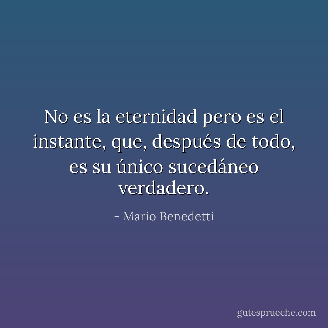 No es la eternidad pero es el instante, que, después de todo, es su único sucedáneo verdadero. - Mario Benedetti