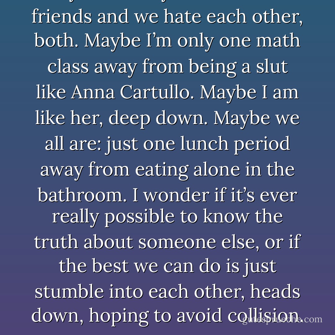 Maybe Lindsay and I are best friends and we hate each other, both. Maybe I’m only one math class away from being a slut like Anna Cartullo. Maybe I am like her, deep down. Maybe we all are: just one lunch period away from eating alone in the bathroom. I wonder if it’s ever really possible to know the truth about someone else, or if the best we can do is just stumble into each other, heads down, hoping to avoid collision. - Lauren Oliver