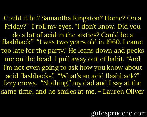 Could it be? Samantha Kingston? Home? On a Friday?” <br />I roll my eyes. “I don’t know. Did you do a lot of acid in the sixties? Could be a flashback.” <br />“I was two years old in 1960. I came too late for the party.” He leans down and pecks me on the head. I pull away out of habit. “And I’m not even going to ask how you know about acid flashbacks.” <br />“What’s an acid flashback?” Izzy crows. <br />“Nothing,” my dad and I say at the same time, and he smiles at me. - Lauren Oliver