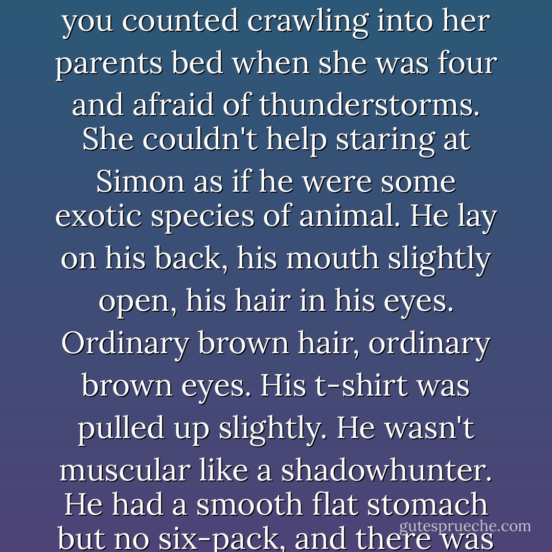 Isabelle had been trained to wake up early every morning, rain or shine, and a slight hangover did nothing to prevent it from happening again. She sat up slowly and blinked down at Simon. She'd never spent and entire night in a bed with anyone else, unless you counted crawling into her parents bed when she was four and afraid of thunderstorms. She couldn't help staring at Simon as if he were some exotic species of animal. He lay on his back, his mouth slightly open, his hair in his eyes. Ordinary brown hair, ordinary brown eyes. His t-shirt was pulled up slightly. He wasn't muscular like a shadowhunter. He had a smooth flat stomach but no six-pack, and there was still a hint of softness to his face. What was it about him that fascinated her? He was plenty cute, but she had dated gorgeous faerie knights, sexy shadowhunters...<br />"Isabelle," Simon said without opening his eyes. "Quit staring at me. - Cassandra Clare