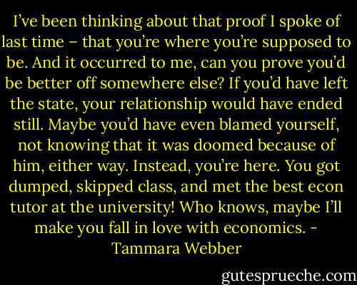 I’ve been thinking about that proof I spoke of last time – that you’re where you’re supposed to be. And it occurred to me, can you prove you’d be better off somewhere else? If you’d have left the state, your relationship would have ended still. Maybe you’d have even blamed yourself, not knowing that it was doomed because of him, either way. Instead, you’re here. You got dumped, skipped class, and met the best econ tutor at the university! Who knows, maybe I’ll make you fall in love with economics. - Tammara Webber