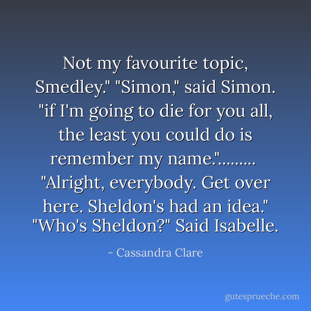 Not my favourite topic, Smedley."<br />"Simon," said Simon. "if I'm going to die for you all, the least you could do is remember my name.".........<br /><br />"Alright, everybody. Get over here. Sheldon's had an idea."<br />"Who's Sheldon?" Said Isabelle. - Cassandra Clare